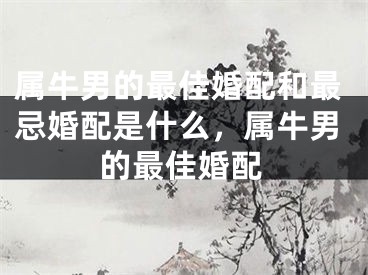 属牛男的最佳婚配和最忌婚配是什么，属牛男的最佳婚配