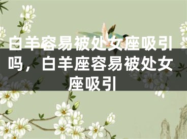 白羊容易被处女座吸引吗，白羊座容易被处女座吸引