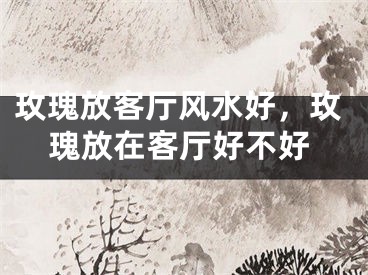 玫瑰放客厅风水好，玫瑰放在客厅好不好