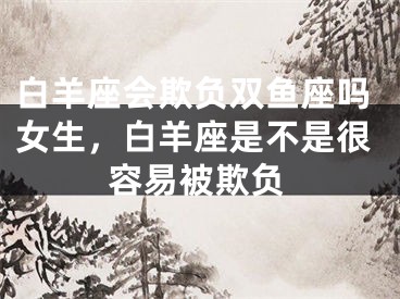 白羊座会欺负双鱼座吗女生，白羊座是不是很容易被欺负
