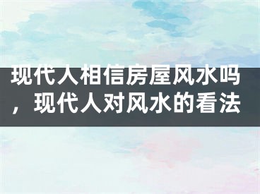 现代人相信房屋风水吗，现代人对风水的看法