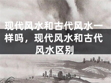 现代风水和古代风水一样吗，现代风水和古代风水区别