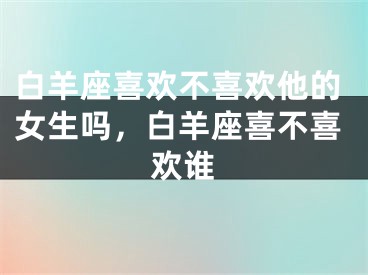 白羊座喜欢不喜欢他的女生吗，白羊座喜不喜欢谁