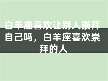 白羊座喜欢让别人崇拜自己吗，白羊座喜欢崇拜的人