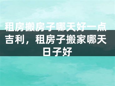 租房搬房子哪天好一点吉利，租房子搬家哪天日子好