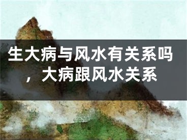 生大病与风水有关系吗，大病跟风水关系