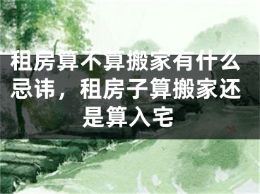 租房算不算搬家有什么忌讳，租房子算搬家还是算入宅