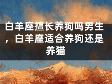 白羊座擅长养狗吗男生，白羊座适合养狗还是养猫