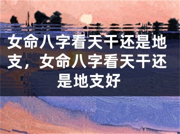 女命八字看天干还是地支，女命八字看天干还是地支好