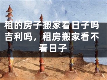 租的房子搬家看日子吗吉利吗，租房搬家看不看日子