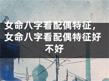 女命八字看配偶特征，女命八字看配偶特征好不好