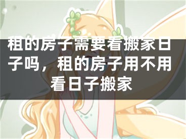 租的房子需要看搬家日子吗，租的房子用不用看日子搬家