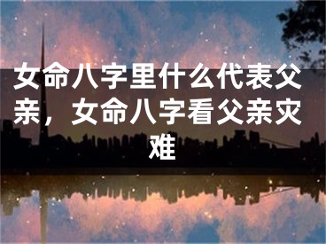 女命八字里什么代表父亲，女命八字看父亲灾难