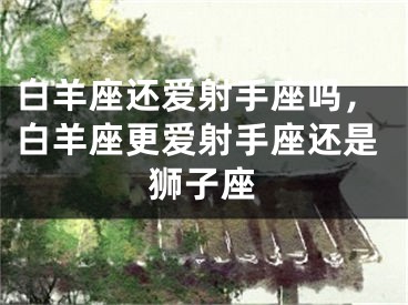 白羊座还爱射手座吗，白羊座更爱射手座还是狮子座
