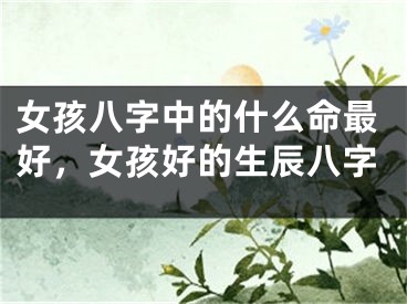 女孩八字中的什么命最好，女孩好的生辰八字