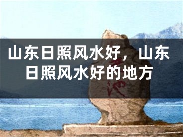山东日照风水好，山东日照风水好的地方
