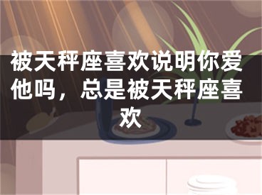 被天秤座喜欢说明你爱他吗，总是被天秤座喜欢