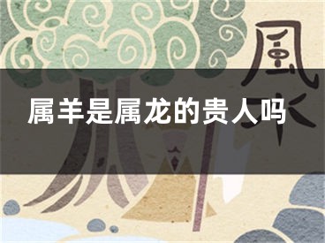 属羊是属龙的贵人吗