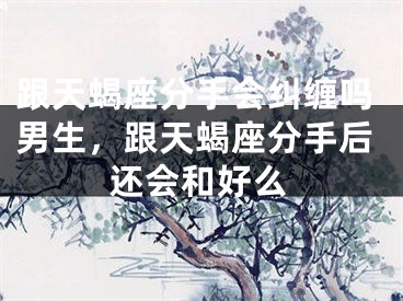 跟天蝎座分手会纠缠吗男生，跟天蝎座分手后还会和好么