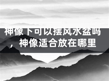 神像下可以摆风水盆吗，神像适合放在哪里