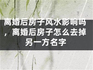 离婚后房子风水影响吗，离婚后房子怎么去掉另一方名字