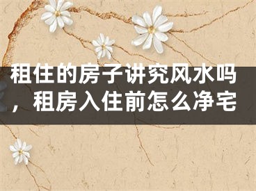 租住的房子讲究风水吗，租房入住前怎么净宅