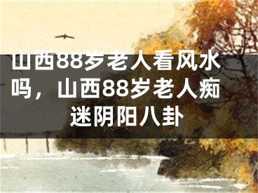 山西88岁老人看风水吗，山西88岁老人痴迷阴阳八卦