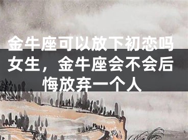 金牛座可以放下初恋吗女生，金牛座会不会后悔放弃一个人