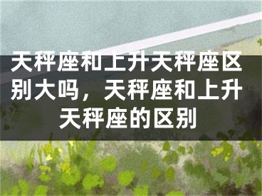 天秤座和上升天秤座区别大吗，天秤座和上升天秤座的区别