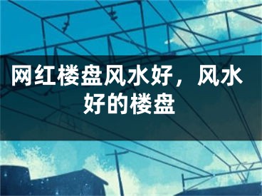 网红楼盘风水好，风水好的楼盘