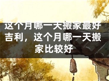这个月哪一天搬家最好吉利，这个月哪一天搬家比较好