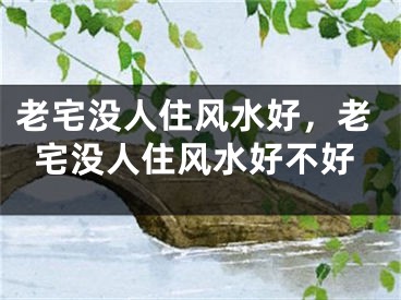 老宅没人住风水好，老宅没人住风水好不好
