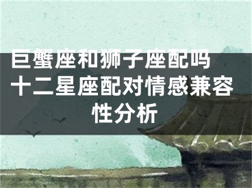 巨蟹座和狮子座配吗 十二星座配对情感兼容性分析