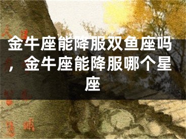 金牛座能降服双鱼座吗，金牛座能降服哪个星座