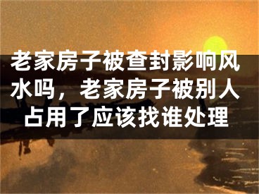 老家房子被查封影响风水吗，老家房子被别人占用了应该找谁处理