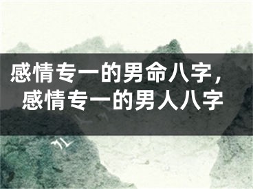 感情专一的男命八字，感情专一的男人八字
