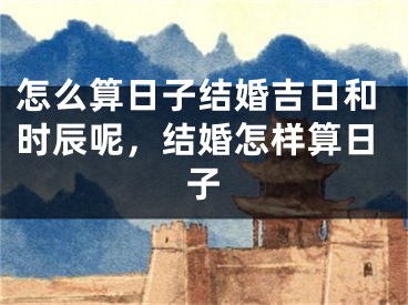 怎么算日子结婚吉日和时辰呢，结婚怎样算日子