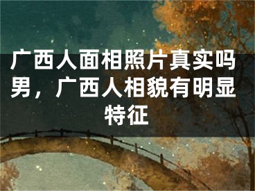 广西人面相照片真实吗男，广西人相貌有明显特征