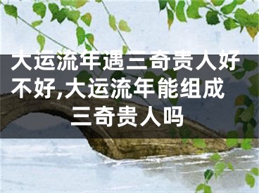 大运流年遇三奇贵人好不好,大运流年能组成三奇贵人吗