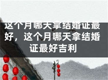 这个月哪天拿结婚证最好，这个月哪天拿结婚证最好吉利