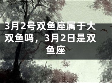 3月2号双鱼座属于大双鱼吗，3月2日是双鱼座