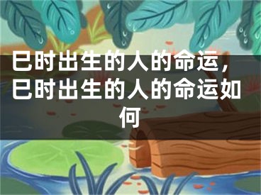 巳时出生的人的命运,巳时出生的人的命运如何