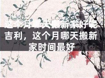 这个月哪天搬新家好呢吉利，这个月哪天搬新家时间最好