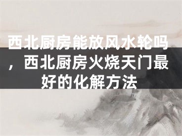 西北厨房能放风水轮吗，西北厨房火烧天门最好的化解方法