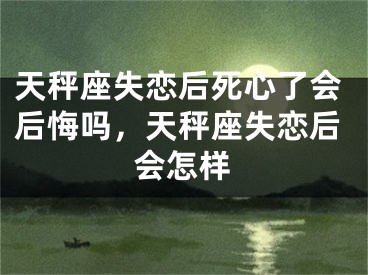 天秤座失恋后死心了会后悔吗，天秤座失恋后会怎样