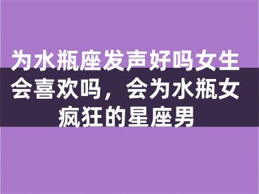 为水瓶座发声好吗女生会喜欢吗，会为水瓶女疯狂的星座男