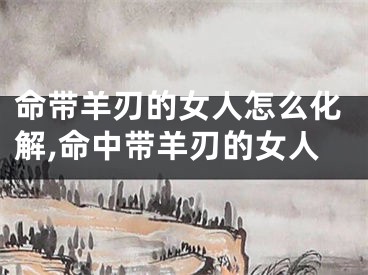 命带羊刃的女人怎么化解,命中带羊刃的女人