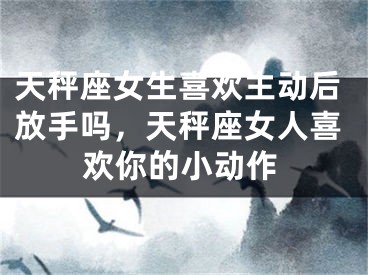 天秤座女生喜欢主动后放手吗，天秤座女人喜欢你的小动作