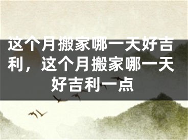 这个月搬家哪一天好吉利，这个月搬家哪一天好吉利一点