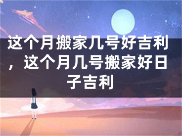 这个月搬家几号好吉利，这个月几号搬家好日子吉利